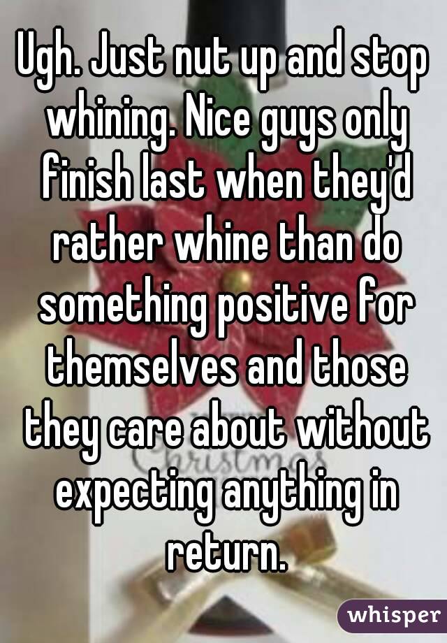 Ugh. Just nut up and stop whining. Nice guys only finish last when they'd rather whine than do something positive for themselves and those they care about without expecting anything in return.