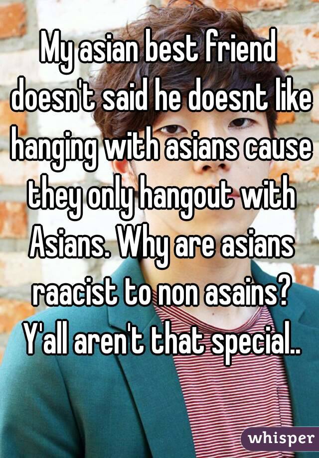 My asian best friend doesn't said he doesnt like hanging with asians cause they only hangout with Asians. Why are asians raacist to non asains? Y'all aren't that special..