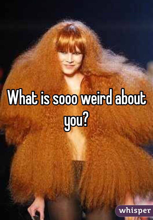 What is sooo weird about you?