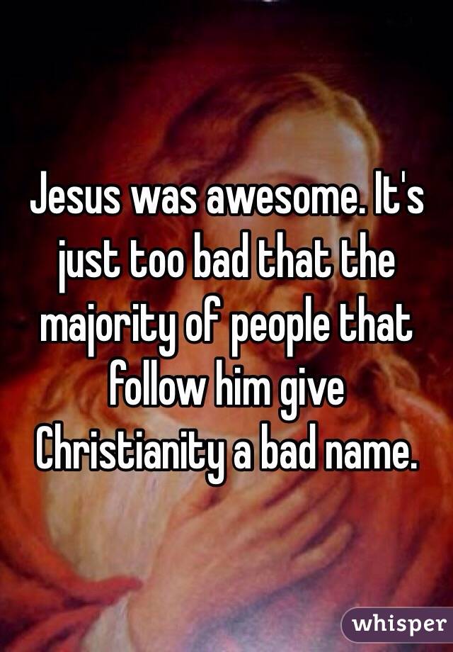 Jesus was awesome. It's just too bad that the majority of people that follow him give Christianity a bad name.  