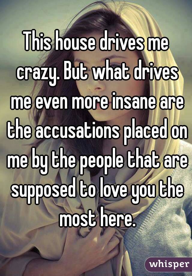 This house drives me crazy. But what drives me even more insane are the accusations placed on me by the people that are supposed to love you the most here.