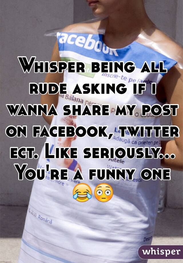 Whisper being all rude asking if i wanna share my post on facebook, twitter ect. Like seriously... You're a funny one 😂😳