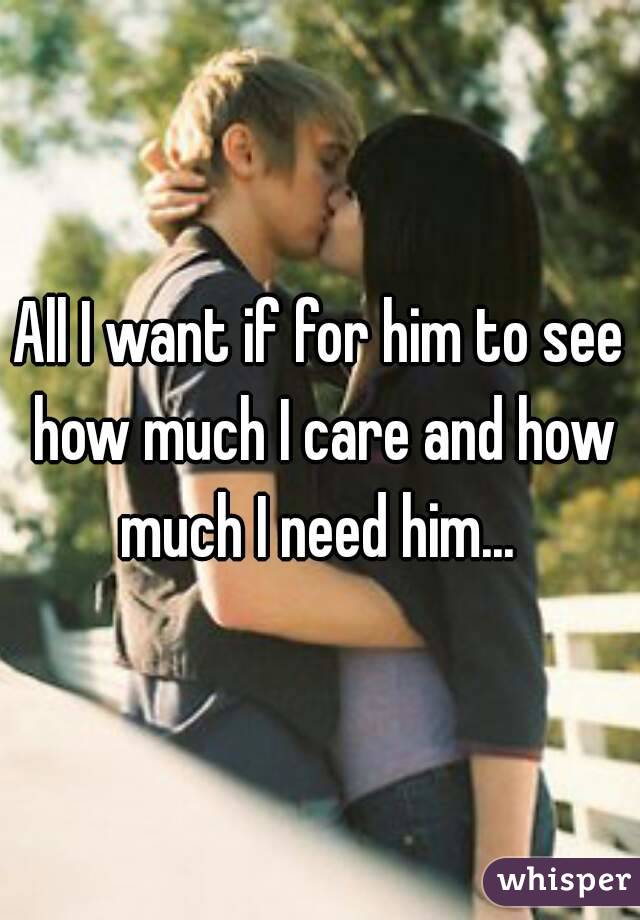 All I want if for him to see how much I care and how much I need him... 