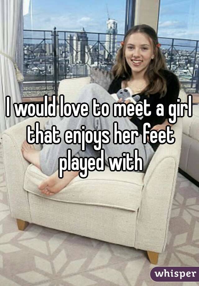 I would love to meet a girl that enjoys her feet played with