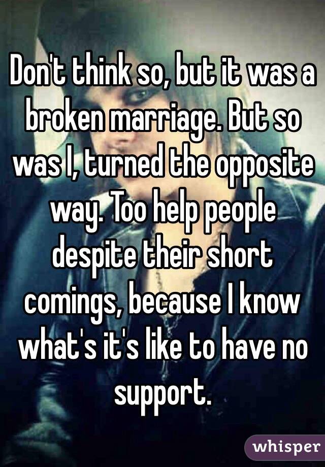 Don't think so, but it was a broken marriage. But so was I, turned the opposite way. Too help people despite their short comings, because I know what's it's like to have no support. 