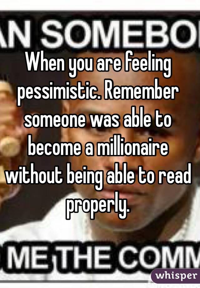 When you are feeling pessimistic. Remember someone was able to become a millionaire without being able to read properly. 