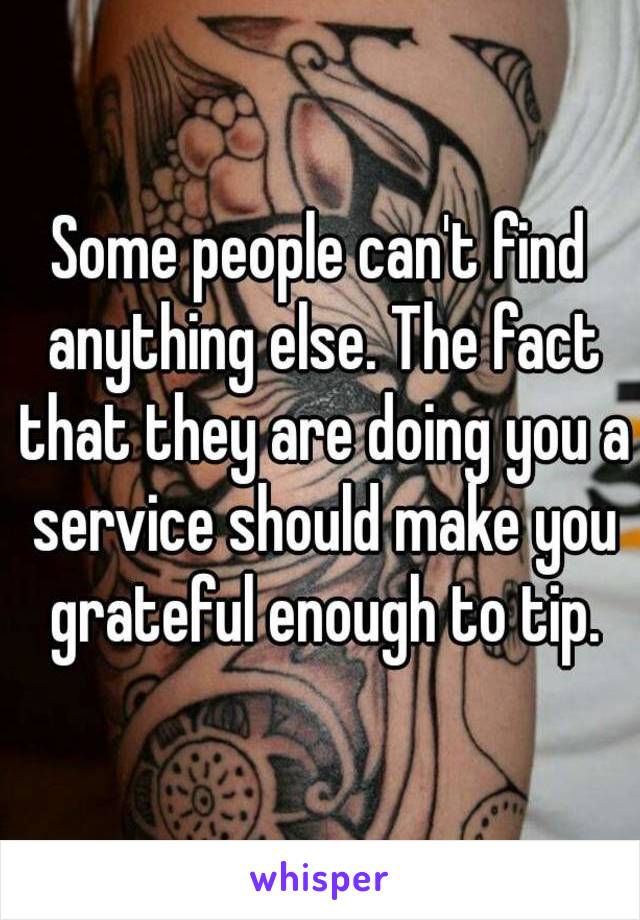 Some people can't find anything else. The fact that they are doing you a service should make you grateful enough to tip.