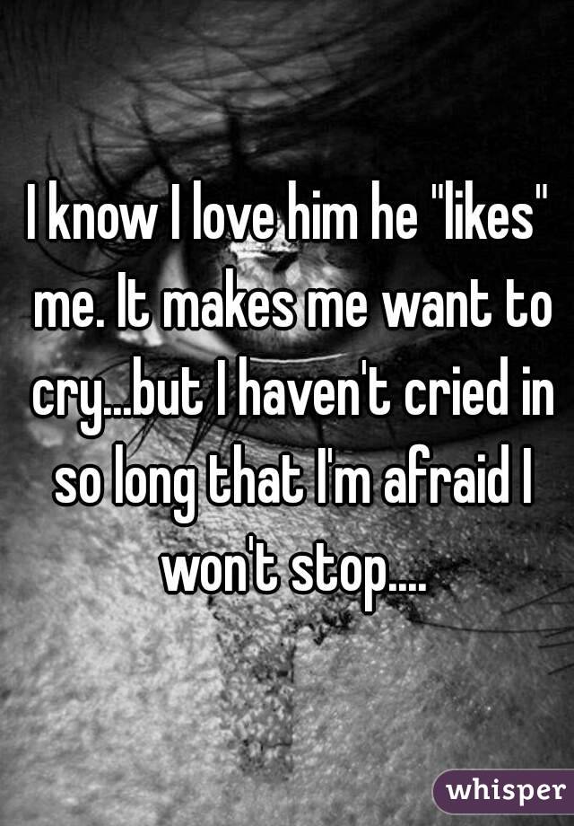 I know I love him he "likes" me. It makes me want to cry...but I haven't cried in so long that I'm afraid I won't stop....