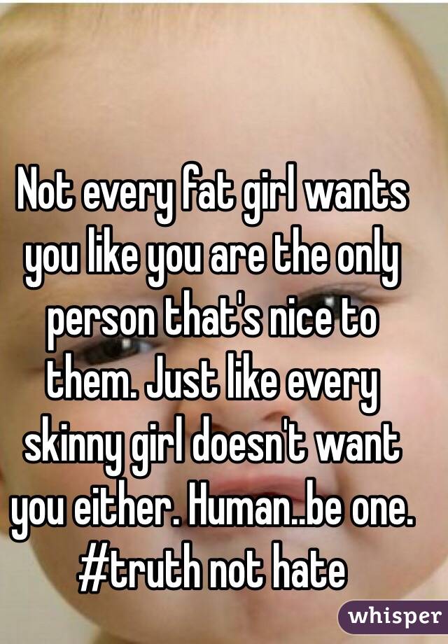 Not every fat girl wants you like you are the only person that's nice to them. Just like every skinny girl doesn't want you either. Human..be one. #truth not hate