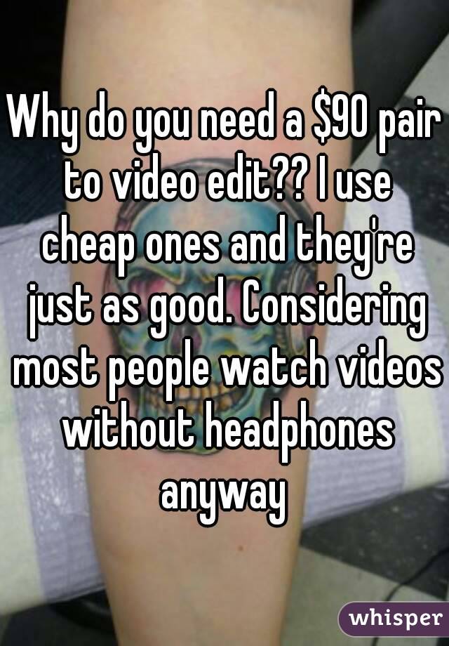 Why do you need a $90 pair to video edit?? I use cheap ones and they're just as good. Considering most people watch videos without headphones anyway 