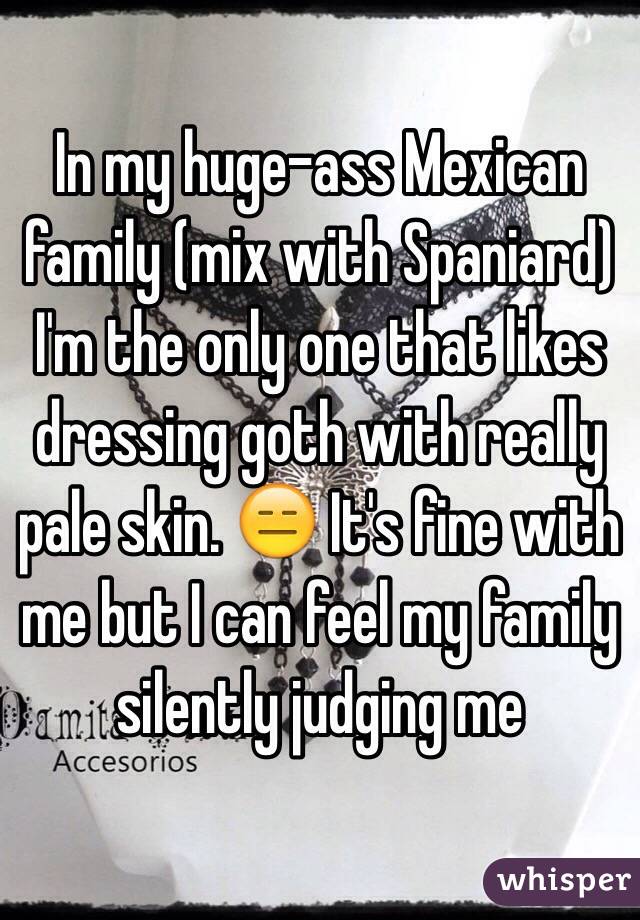 In my huge-ass Mexican family (mix with Spaniard) I'm the only one that likes dressing goth with really pale skin. 😑 It's fine with me but I can feel my family silently judging me