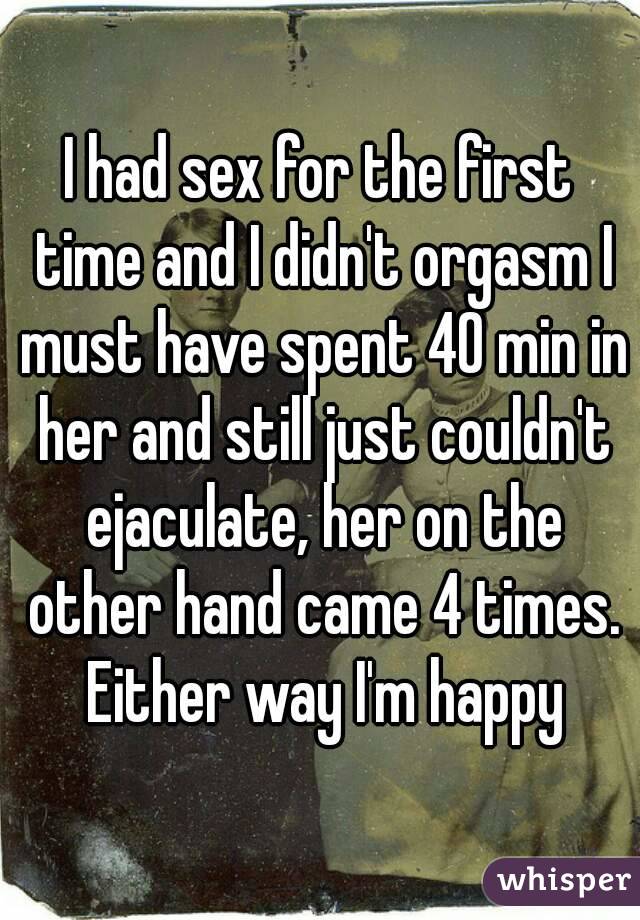 I had sex for the first time and I didn't orgasm I must have spent 40 min in her and still just couldn't ejaculate, her on the other hand came 4 times. Either way I'm happy