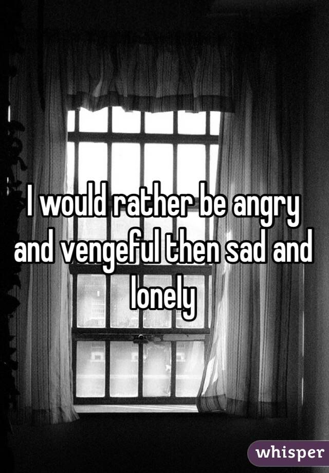 I would rather be angry and vengeful then sad and lonely 