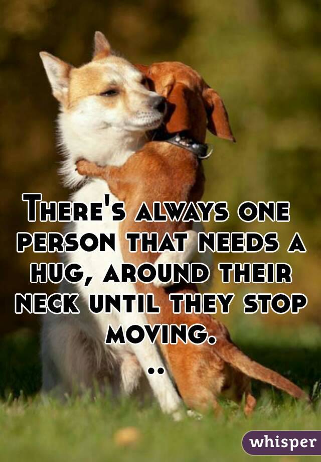 There's always one person that needs a hug, around their neck until they stop moving...