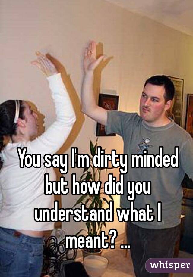 You say I'm dirty minded but how did you understand what I meant? ...