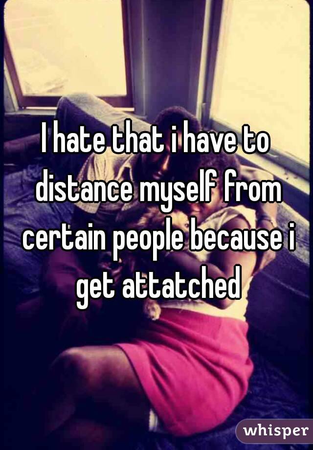 I hate that i have to distance myself from certain people because i get attatched