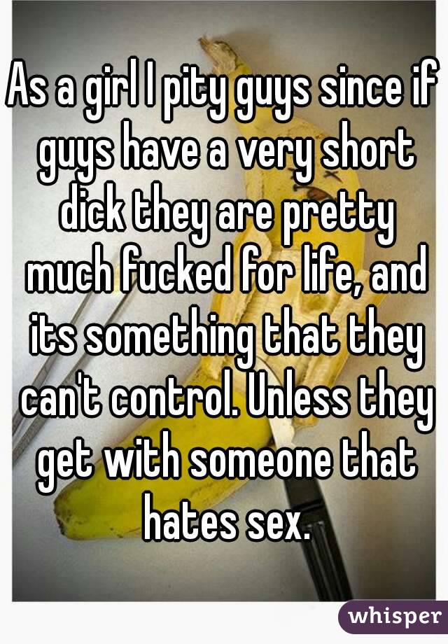 As a girl I pity guys since if guys have a very short dick they are pretty much fucked for life, and its something that they can't control. Unless they get with someone that hates sex.