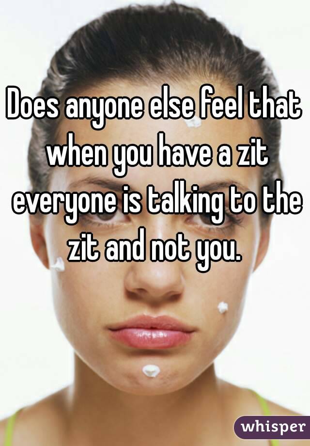 Does anyone else feel that when you have a zit everyone is talking to the zit and not you. 