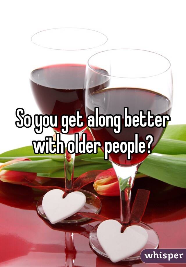 So you get along better with older people? 