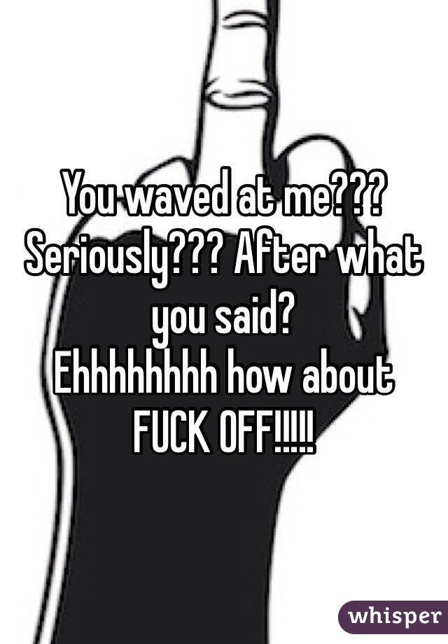 You waved at me??? Seriously??? After what you said? 
Ehhhhhhhh how about
FUCK OFF!!!!! 