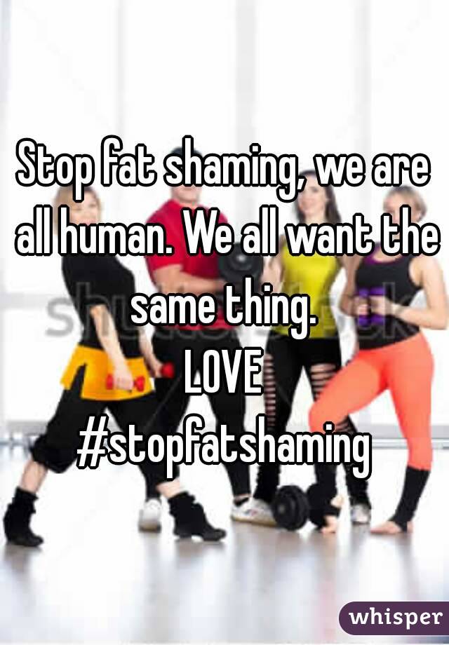 Stop fat shaming, we are all human. We all want the same thing. 
LOVE
#stopfatshaming