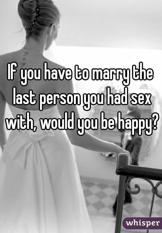 If you have to marry the last person you had sex with, would you be happy? 
