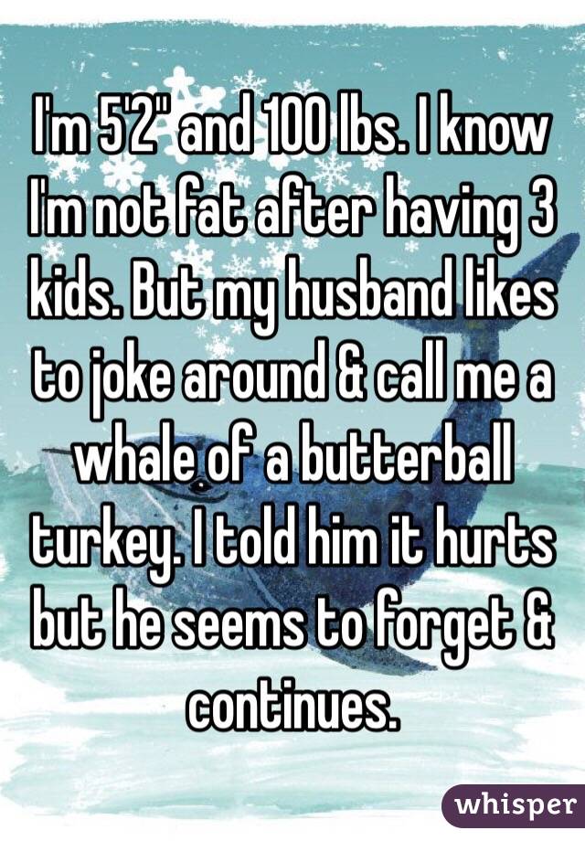 I'm 5'2" and 100 lbs. I know I'm not fat after having 3 kids. But my husband likes to joke around & call me a whale of a butterball turkey. I told him it hurts but he seems to forget & continues. 