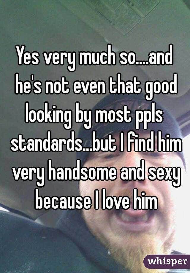 Yes very much so....and he's not even that good looking by most ppls  standards...but I find him very handsome and sexy because I love him