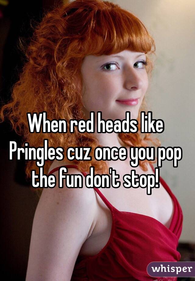 When red heads like Pringles cuz once you pop the fun don't stop!