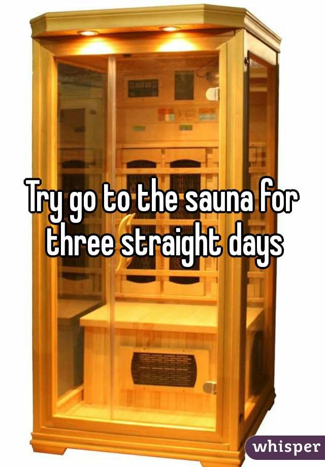 Try go to the sauna for three straight days
