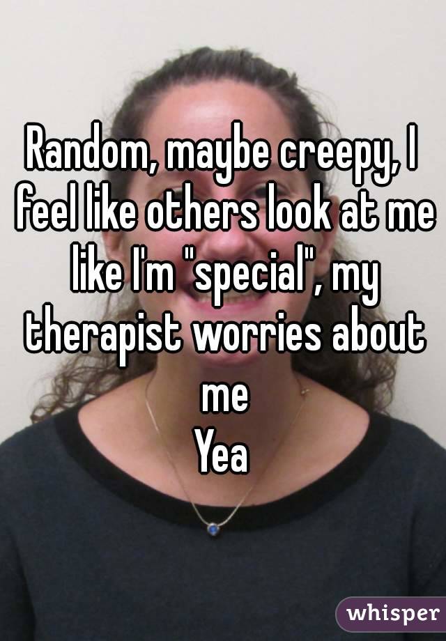 Random, maybe creepy, I feel like others look at me like I'm "special", my therapist worries about me
Yea