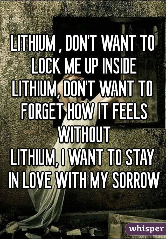 LITHIUM , DON'T WANT TO LOCK ME UP INSIDE
LITHIUM, DON'T WANT TO FORGET HOW IT FEELS WITHOUT
LITHIUM, I WANT TO STAY IN LOVE WITH MY SORROW