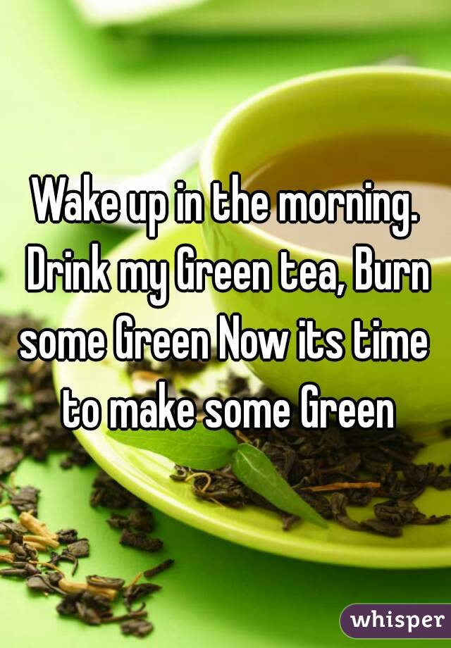 Wake up in the morning. Drink my Green tea, Burn some Green Now its time  to make some Green