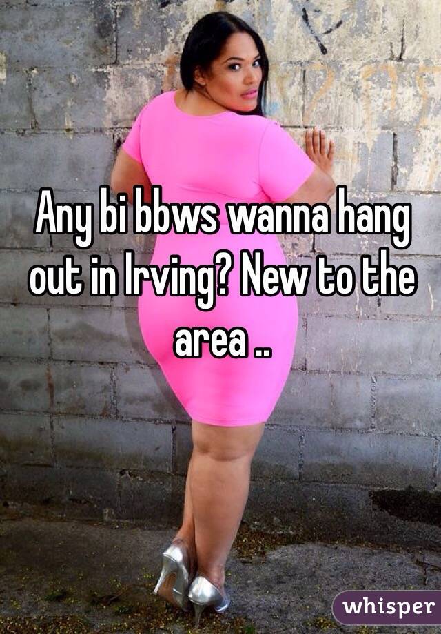 Any bi bbws wanna hang out in Irving? New to the area ..