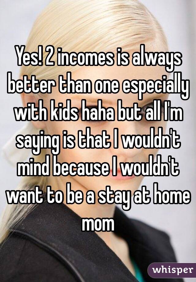 Yes! 2 incomes is always better than one especially with kids haha but all I'm saying is that I wouldn't mind because I wouldn't want to be a stay at home mom