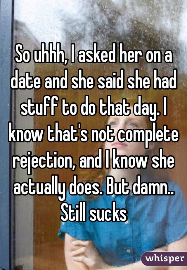 So uhhh, I asked her on a date and she said she had stuff to do that day. I know that's not complete rejection, and I know she actually does. But damn.. Still sucks