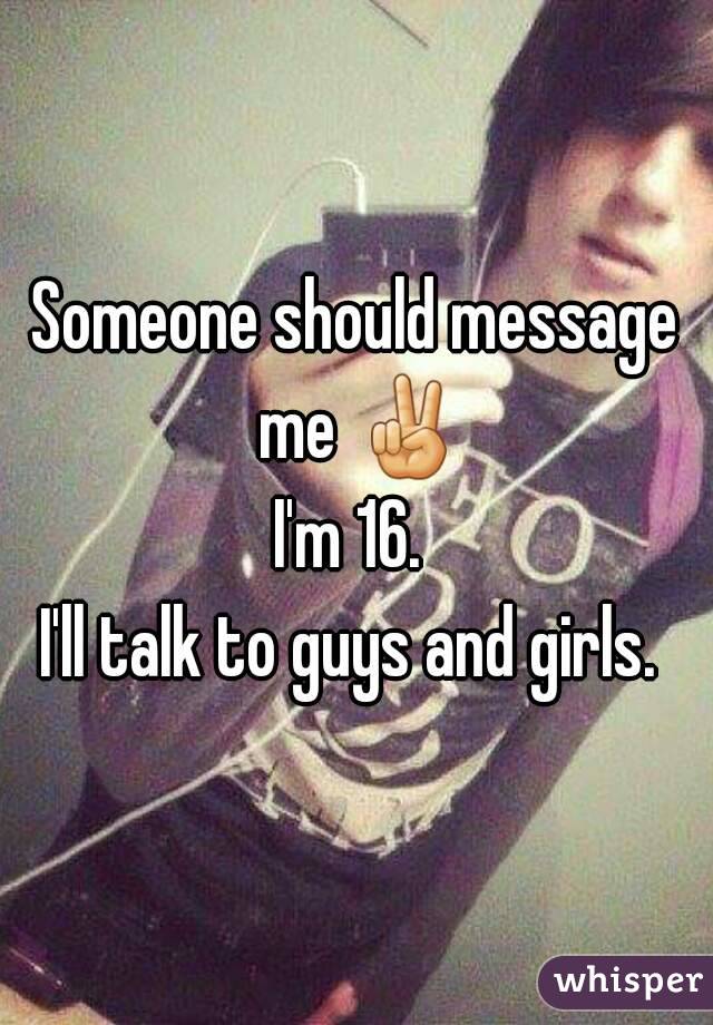 Someone should message me ✌
I'm 16. 
I'll talk to guys and girls. 