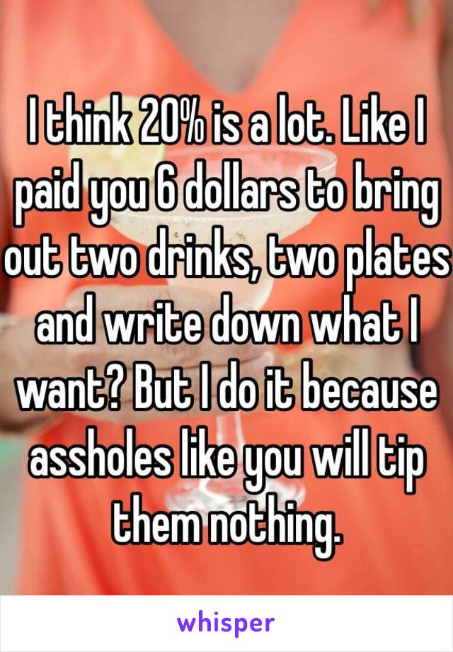 I think 20% is a lot. Like I paid you 6 dollars to bring out two drinks, two plates and write down what I want? But I do it because assholes like you will tip them nothing. 