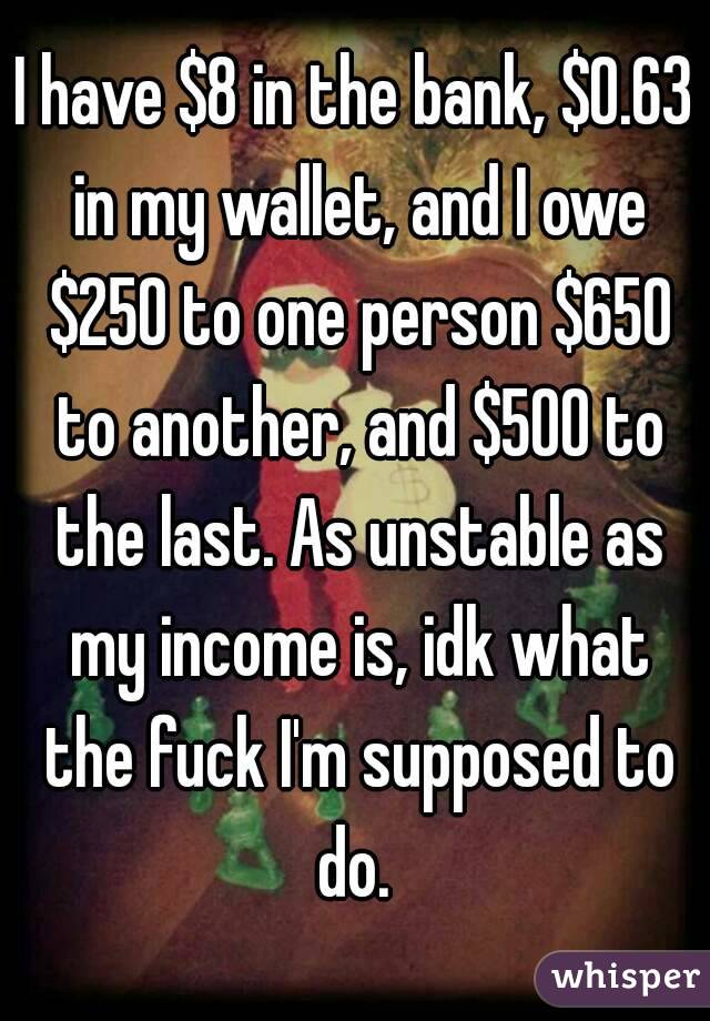 I have $8 in the bank, $0.63 in my wallet, and I owe $250 to one person $650 to another, and $500 to the last. As unstable as my income is, idk what the fuck I'm supposed to do. 