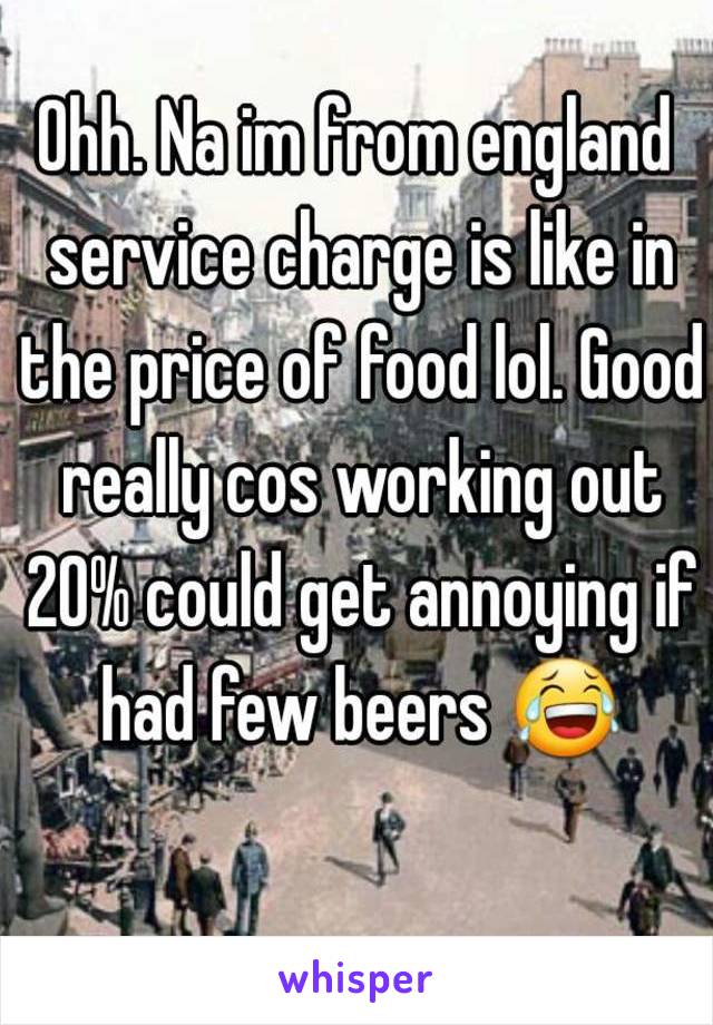 Ohh. Na im from england service charge is like in the price of food lol. Good really cos working out 20% could get annoying if had few beers 😂 