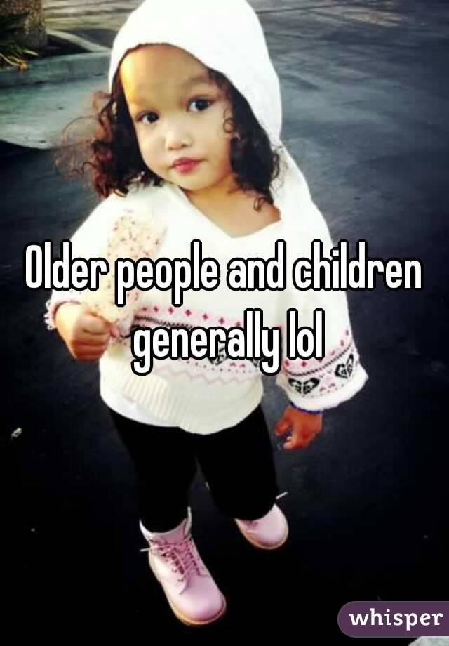 Older people and children generally lol