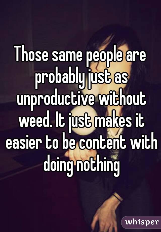 Those same people are probably just as unproductive without weed. It just makes it easier to be content with doing nothing