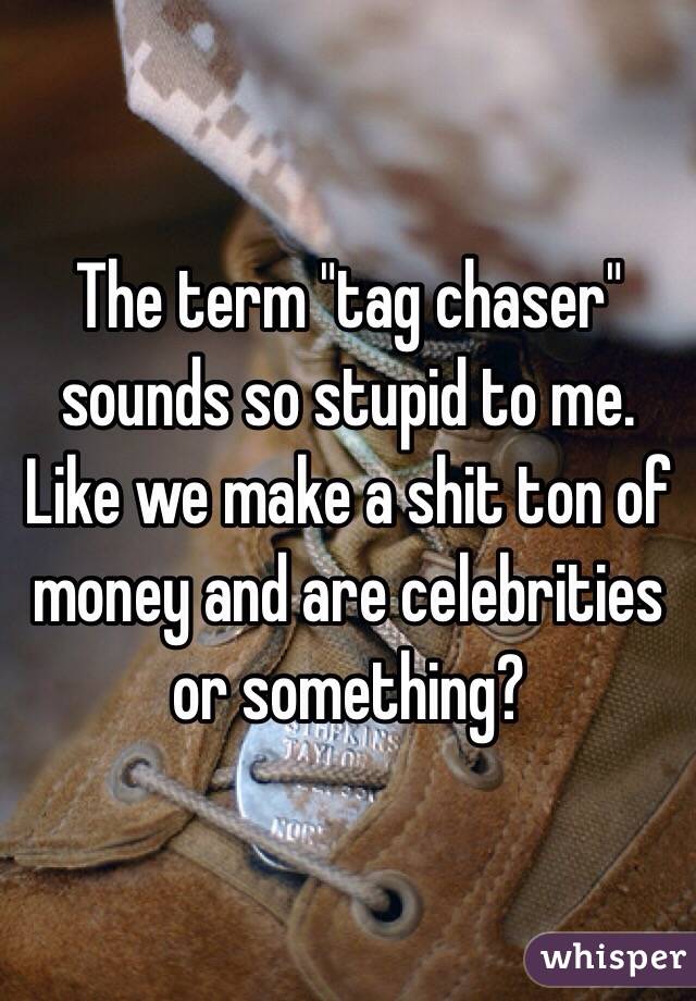 The term "tag chaser" sounds so stupid to me. Like we make a shit ton of money and are celebrities or something?