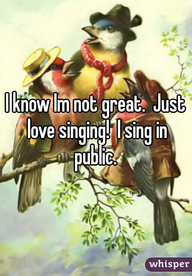 I know Im not great.  Just love singing!  I sing in public. 