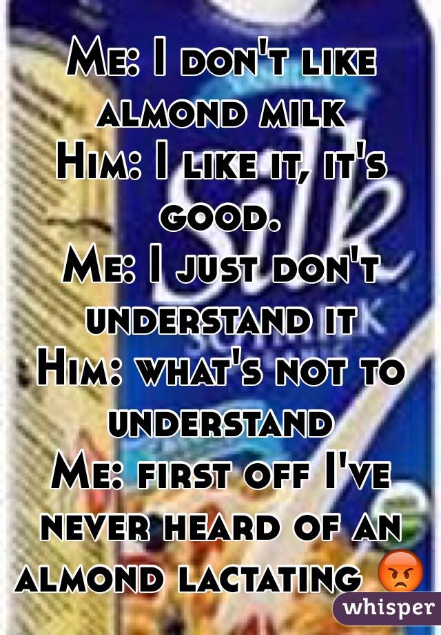 Me: I don't like almond milk
Him: I like it, it's good.
Me: I just don't understand it
Him: what's not to understand 
Me: first off I've never heard of an almond lactating 😡