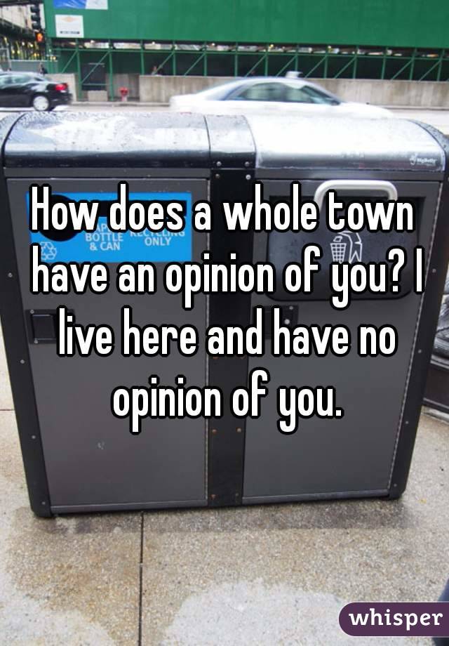 How does a whole town have an opinion of you? I live here and have no opinion of you.