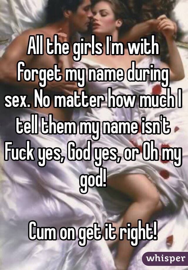 All the girls I'm with forget my name during sex. No matter how much I tell them my name isn't Fuck yes, God yes, or Oh my god!

Cum on get it right!