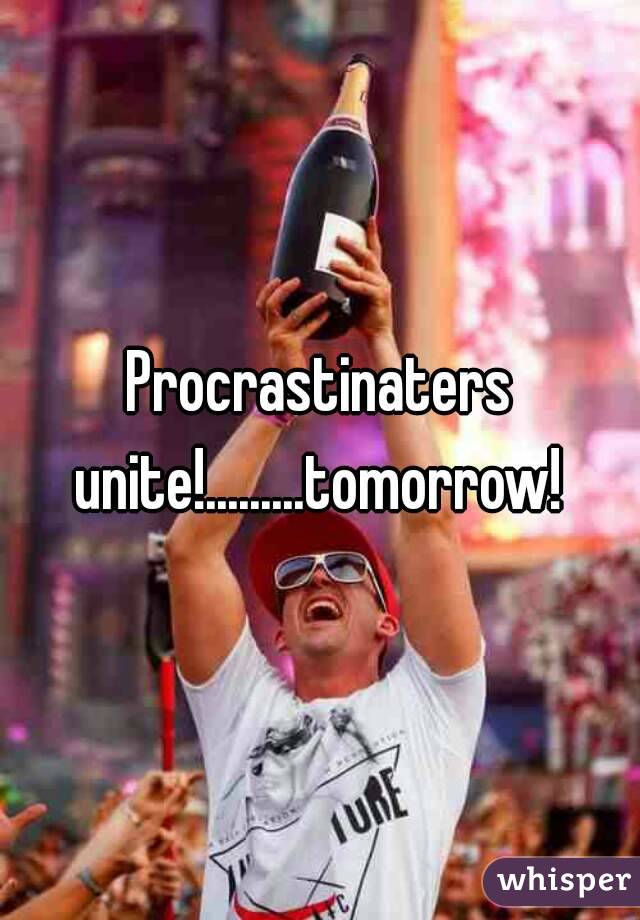Procrastinaters unite!.........tomorrow! 