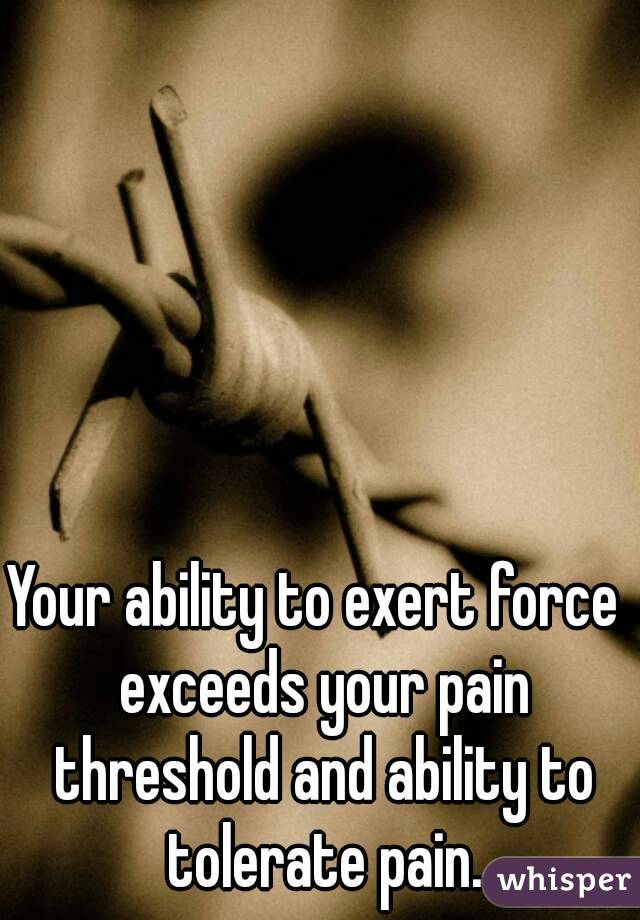 Your ability to exert force  exceeds your pain threshold and ability to tolerate pain.