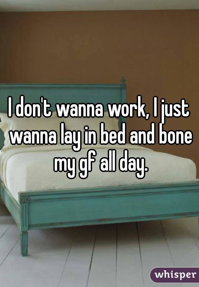 I don't wanna work, I just wanna lay in bed and bone my gf all day.